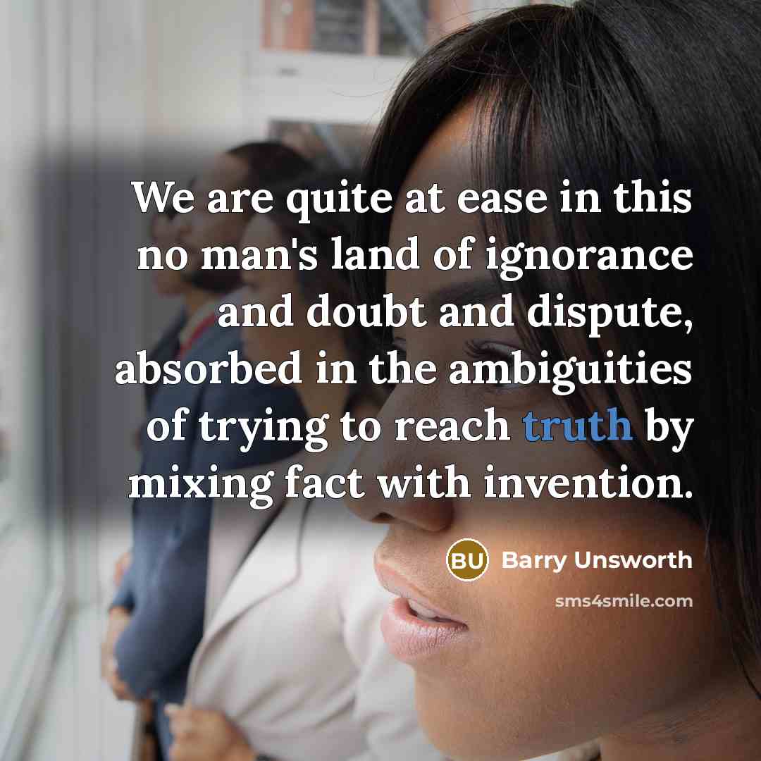 “We are quite at ease in this no man's land of ignorance and doubt and dispute, absorbed in the ambiguities of trying to reach truth by mixing fact with invention.” quote by Barry Unsworth