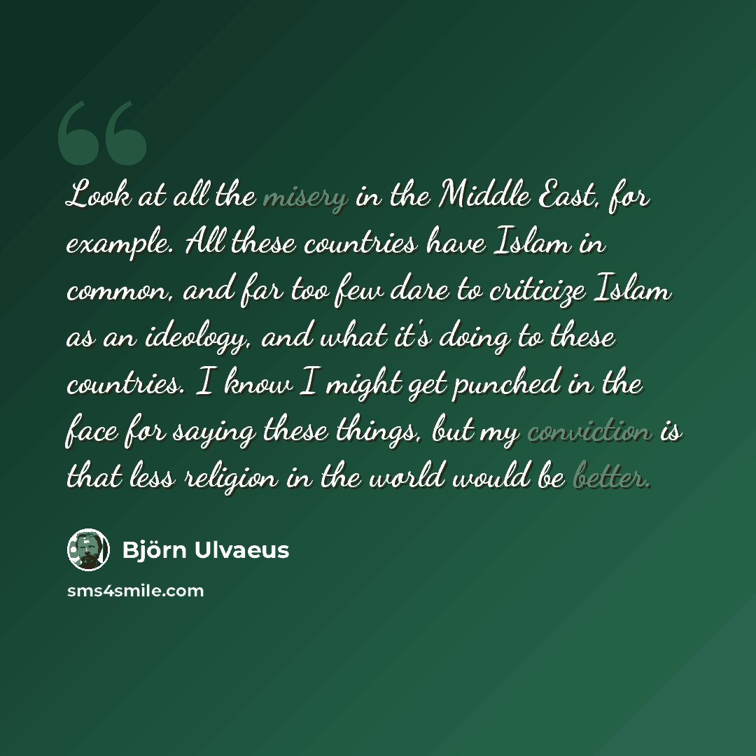 “Look at all the misery in the Middle East, for example. All these countries have Islam in common, and far too few dare to criticize Islam as an ideology, and what it's doing to these countries. I know I might get punched in the face for saying these things, but my conviction is that less religion…” quote by Bjorn Ulvaeus