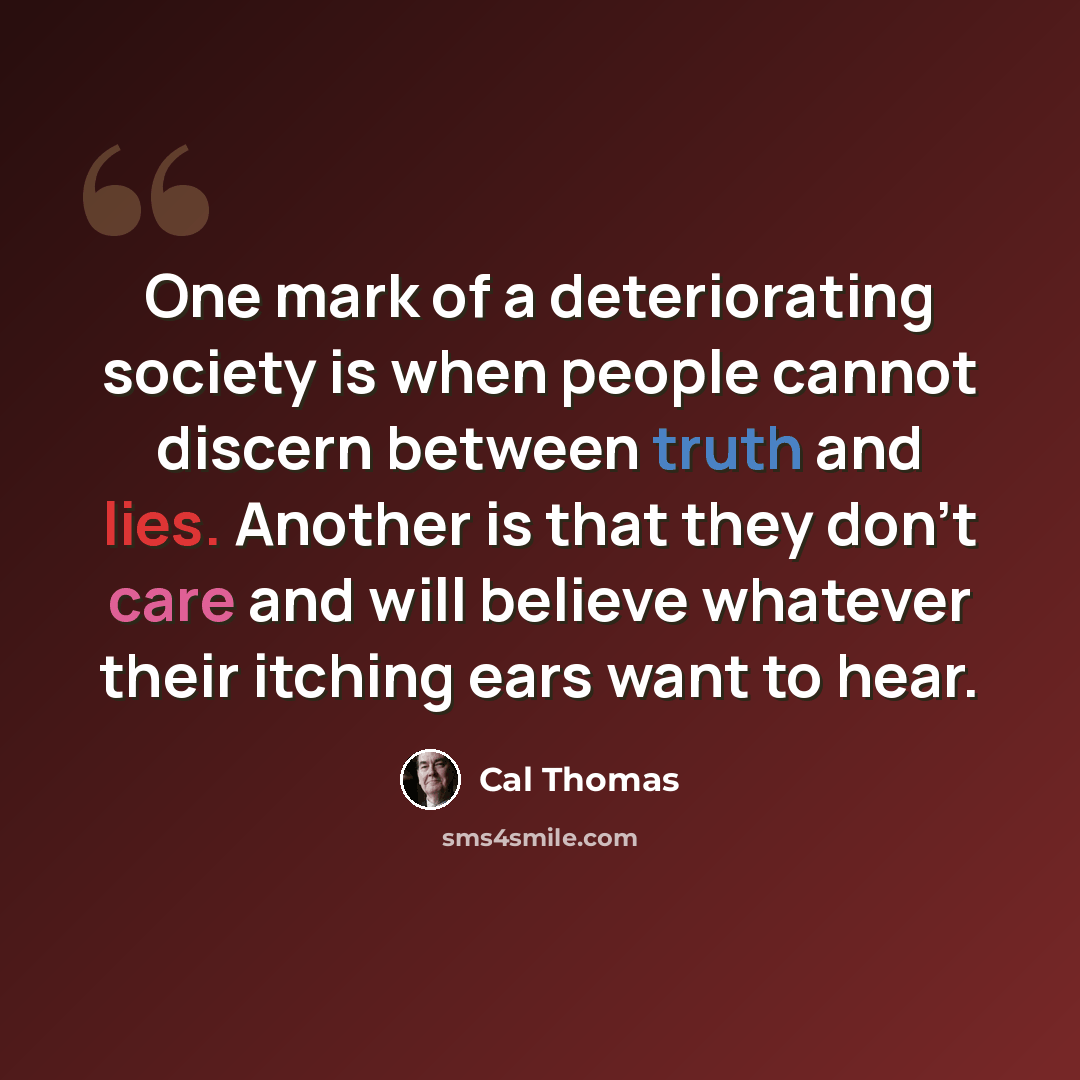 “One mark of a deteriorating society is when people cannot discern between truth and lies. Another is that they don't care and will believe whatever their itching ears want to hear.” quote by Cal Thomas