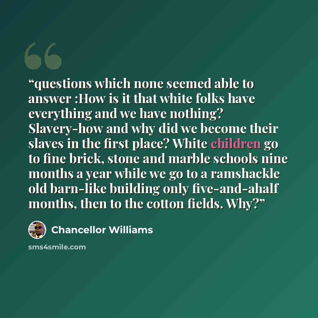 “questions which none seemed able to answer :How is it that white folks have everything and we have nothing? Slavery-how and why did we become their slaves in the first place? White children go to fine brick, stone and marble schools nine months a year while we go to a ramshackle old barn-like…” quote by Chancellor Williams