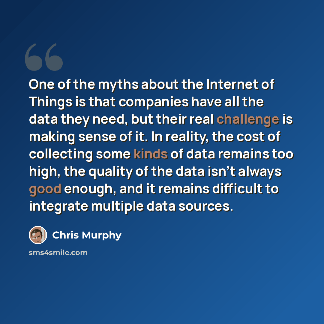 “One of the myths about the Internet of Things is that companies have all the data they need, but their real challenge is making sense of it. In reality, the cost of collecting some kinds of data remains too high, the quality of the data isn't always good enough, and it remains difficult to…” quote by Chris Murphy