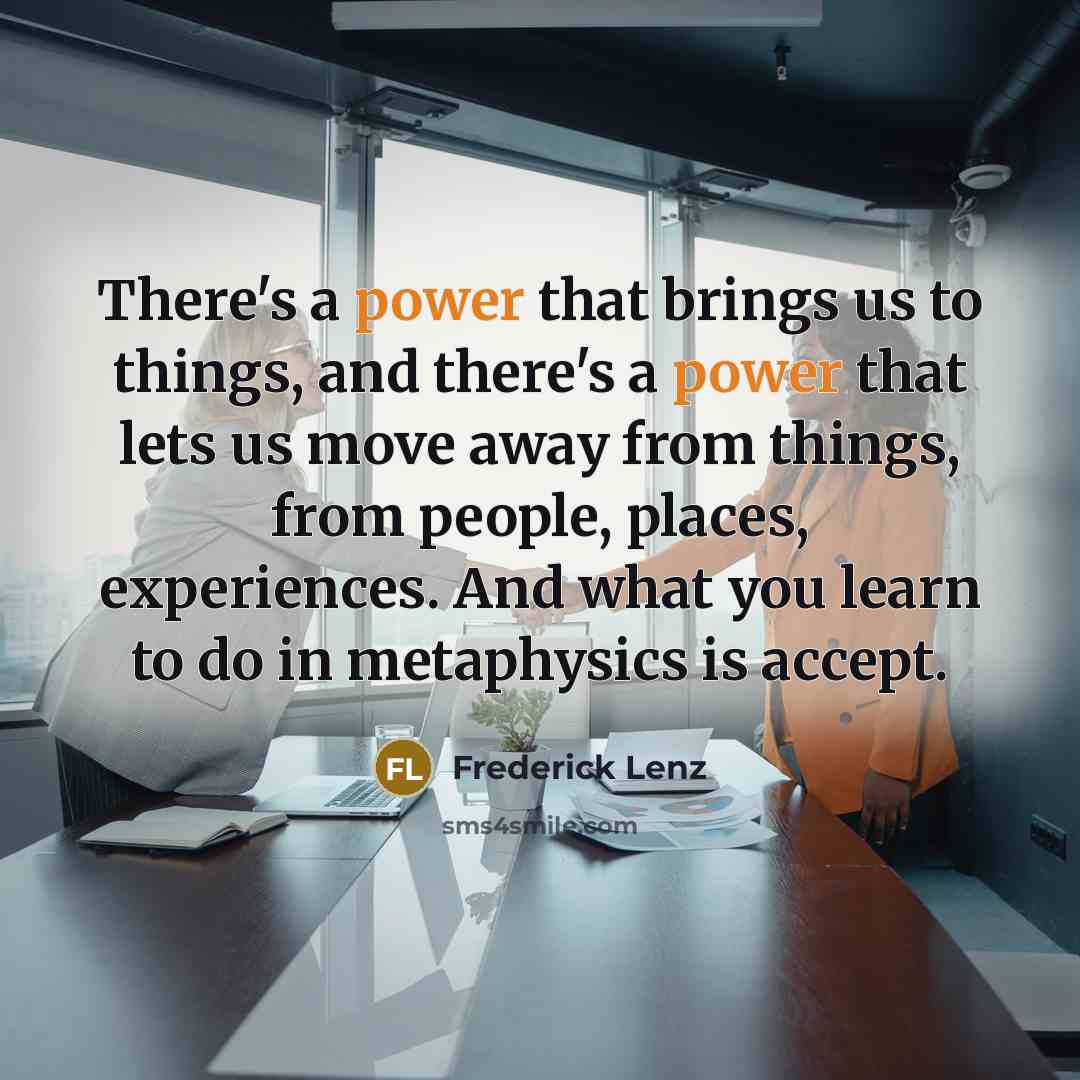 “There's a power that brings us to things, and there's a power that lets us move away from things, from people, places, experiences. And what you learn to do in metaphysics is accept.” quote by Frederick Lenz