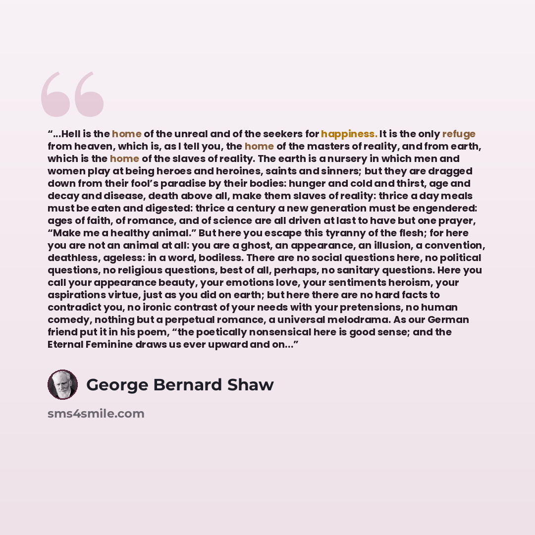 “...Hell is the home of the unreal and of the seekers for happiness. It is the only refuge from heaven, which is, as I tell you, the home of the masters of reality, and from earth, which is the home of the slaves of reality. The earth is a nursery in which men and women play at being heroes and…” quote by George Bernard Shaw