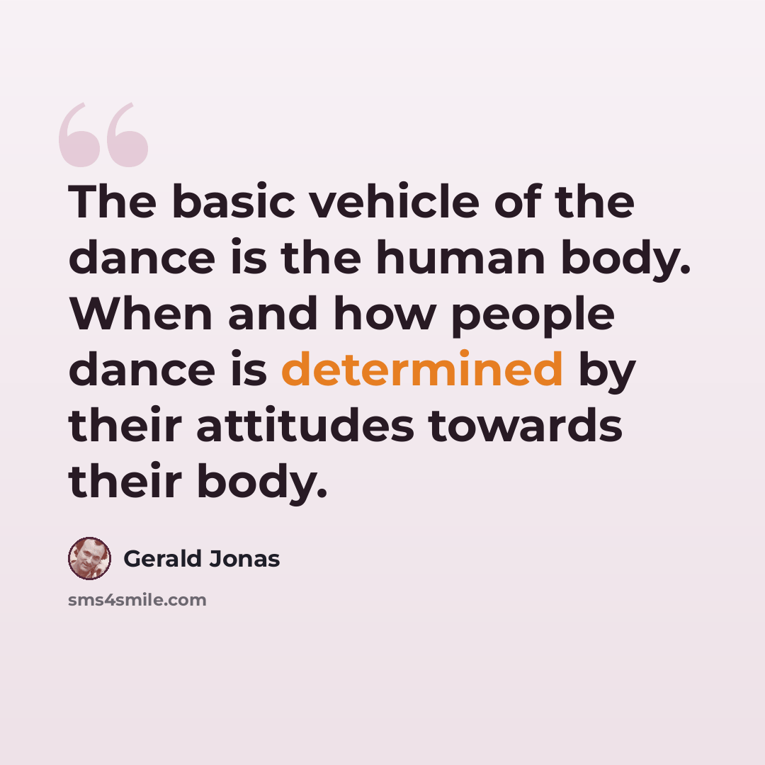 “The basic vehicle of the dance is the human body. When and how people dance is determined by their attitudes towards their body.” quote by Gerald Jonas