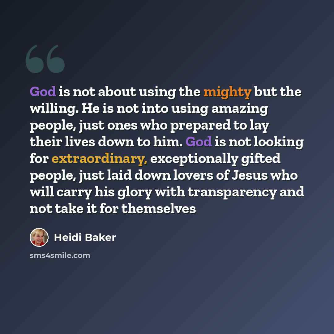“God is not about using the mighty but the willing. He is not into using amazing people, just ones who prepared to lay their lives down to him. God is not looking for extraordinary, exceptionally gifted people, just laid down lovers of Jesus who will carry his glory with transparency and not take…” quote by Heidi Baker