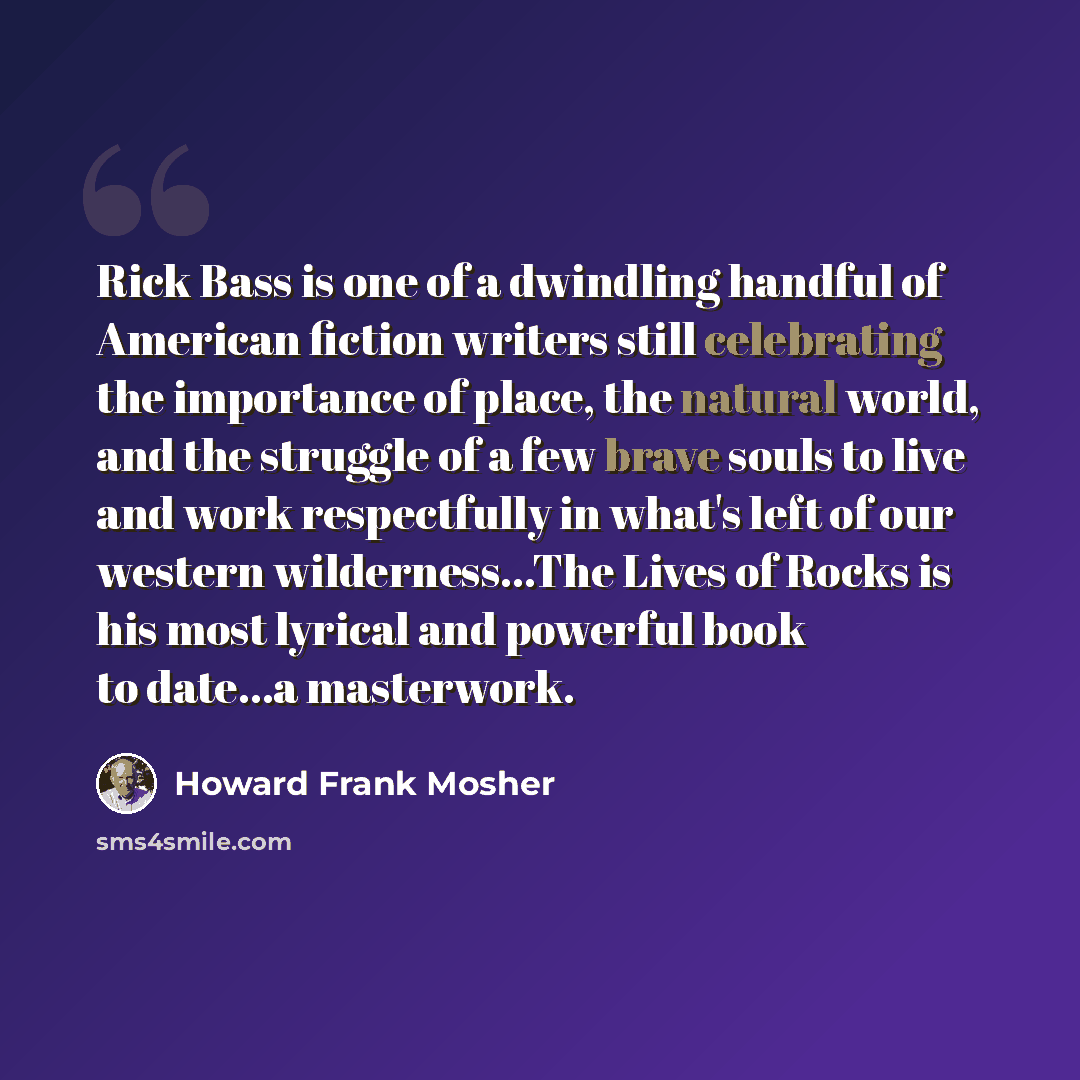 “Rick Bass is one of a dwindling handful of American fiction writers still celebrating the importance of place, the natural world, and the struggle of a few brave souls to live and work respectfully in what's left of our western wilderness...The Lives of Rocks is his most lyrical and powerful book…” quote by Howard Frank Mosher