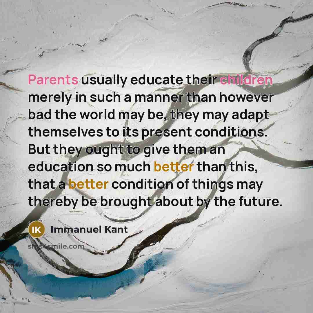 “Parents usually educate their children merely in such a manner than however bad the world may be, they may adapt themselves to its present conditions. But they ought to give them an education so much better than this, that a better condition of things may thereby be brought about by the future.” quote by Immanuel Kant