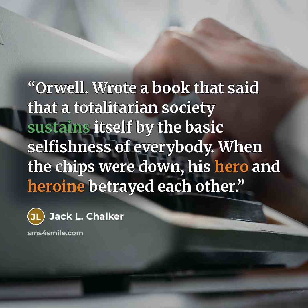 “Orwell. Wrote a book that said that a totalitarian society sustains itself by the basic selfishness of everybody. When the chips were down, his hero and heroine betrayed each other.” quote by Jack L. Chalker
