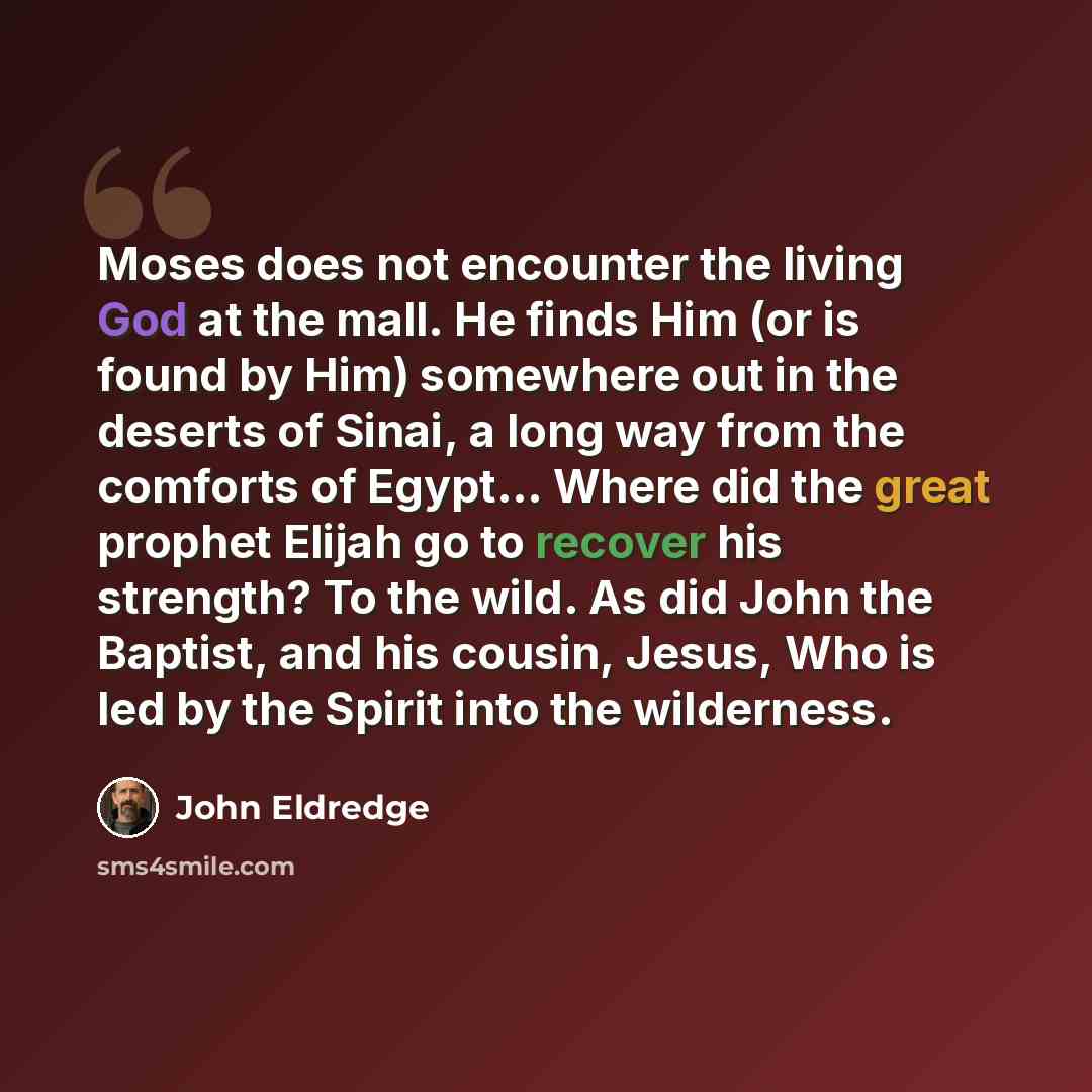 “Moses does not encounter the living God at the mall. He finds Him (or is found by Him) somewhere out in the deserts of Sinai, a long way from the comforts of Egypt... Where did the great prophet Elijah go to recover his strength? To the wild. As did John the Baptist, and his cousin, Jesus, Who is…” quote by John Eldredge