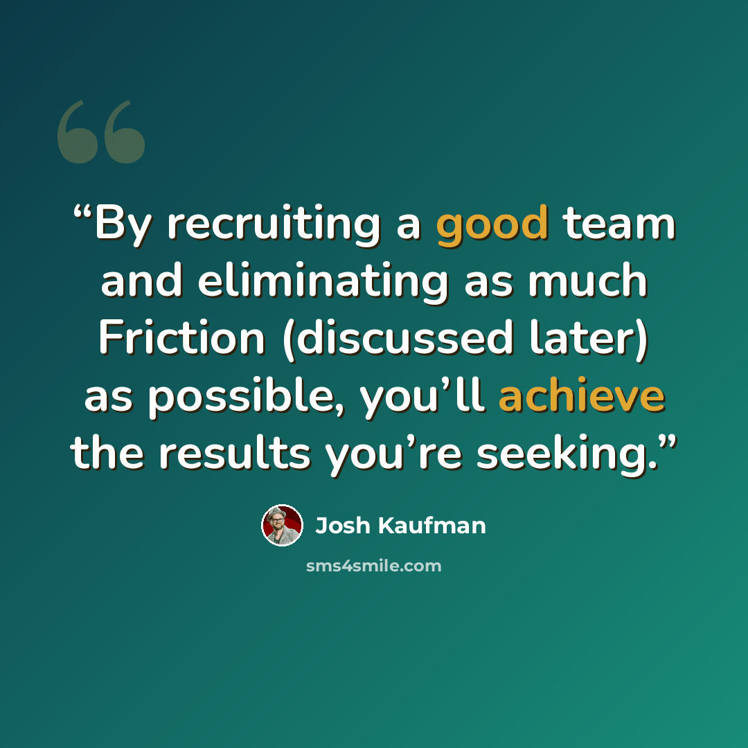 “By recruiting a good team and eliminating as much Friction (discussed later) as possible, you’ll achieve the results you’re seeking.” quote by Josh Kaufman