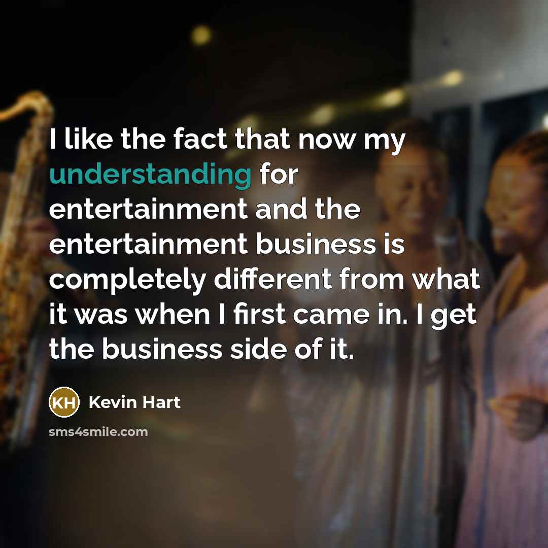 “I like the fact that now my understanding for entertainment and the entertainment business is completely different from what it was when I first came in. I get the business side of it.” quote by Kevin Hart