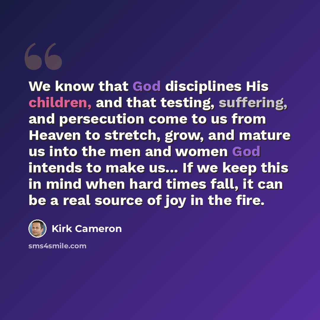 “We know that God disciplines His children, and that testing, suffering, and persecution come to us from Heaven to stretch, grow, and mature us into the men and women God intends to make us... If we keep this in mind when hard times fall, it can be a real source of joy in the fire.” quote by Kirk Cameron
