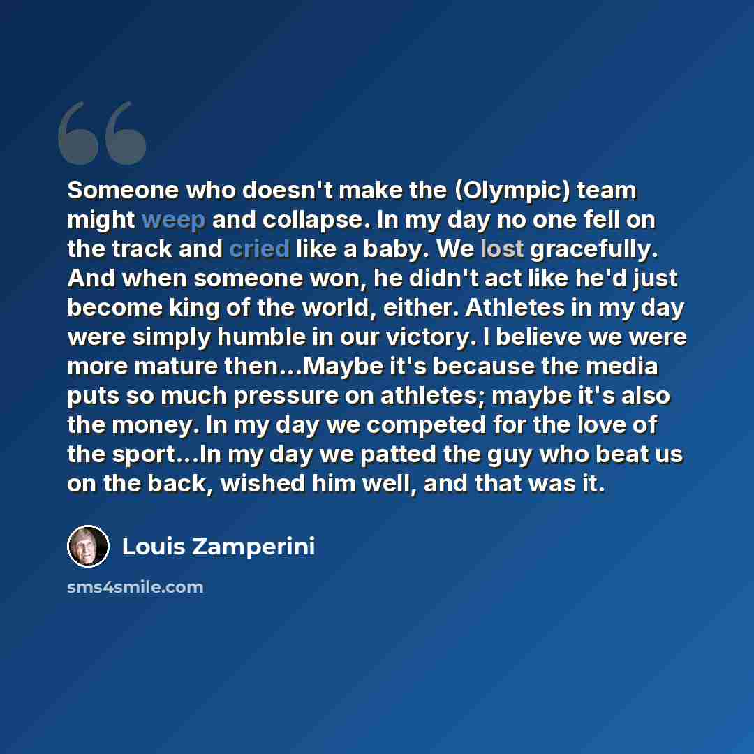 “Someone who doesn't make the (Olympic) team might weep and collapse. In my day no one fell on the track and cried like a baby. We lost gracefully. And when someone won, he didn't act like he'd just become king of the world, either. Athletes in my day were simply humble in our victory. I believe we…” quote by Louis Zamperini