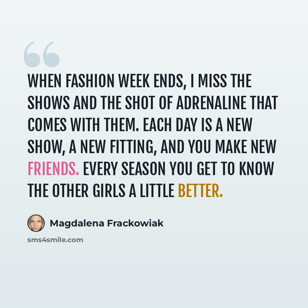 “When Fashion Week ends, I miss the shows and the shot of adrenaline that comes with them. Each day is a new show, a new fitting, and you make new friends. Every season you get to know the other girls a little better.” quote by Magdalena Frackowiak