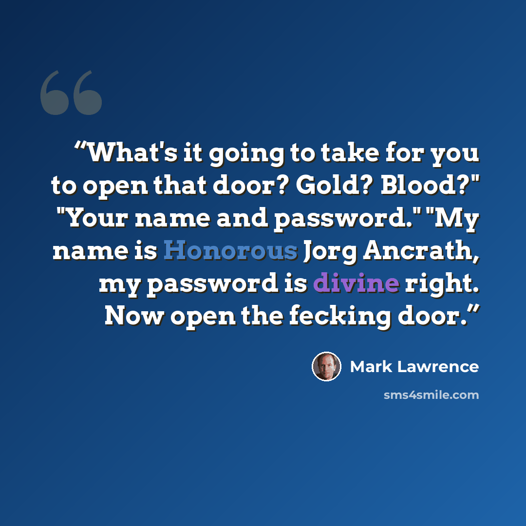 “What's it going to take for you to open that door? Gold? Blood?" "Your name and password." "My name is Honorous Jorg Ancrath, my password is divine right. Now open the fecking door.” quote by Mark Lawrence