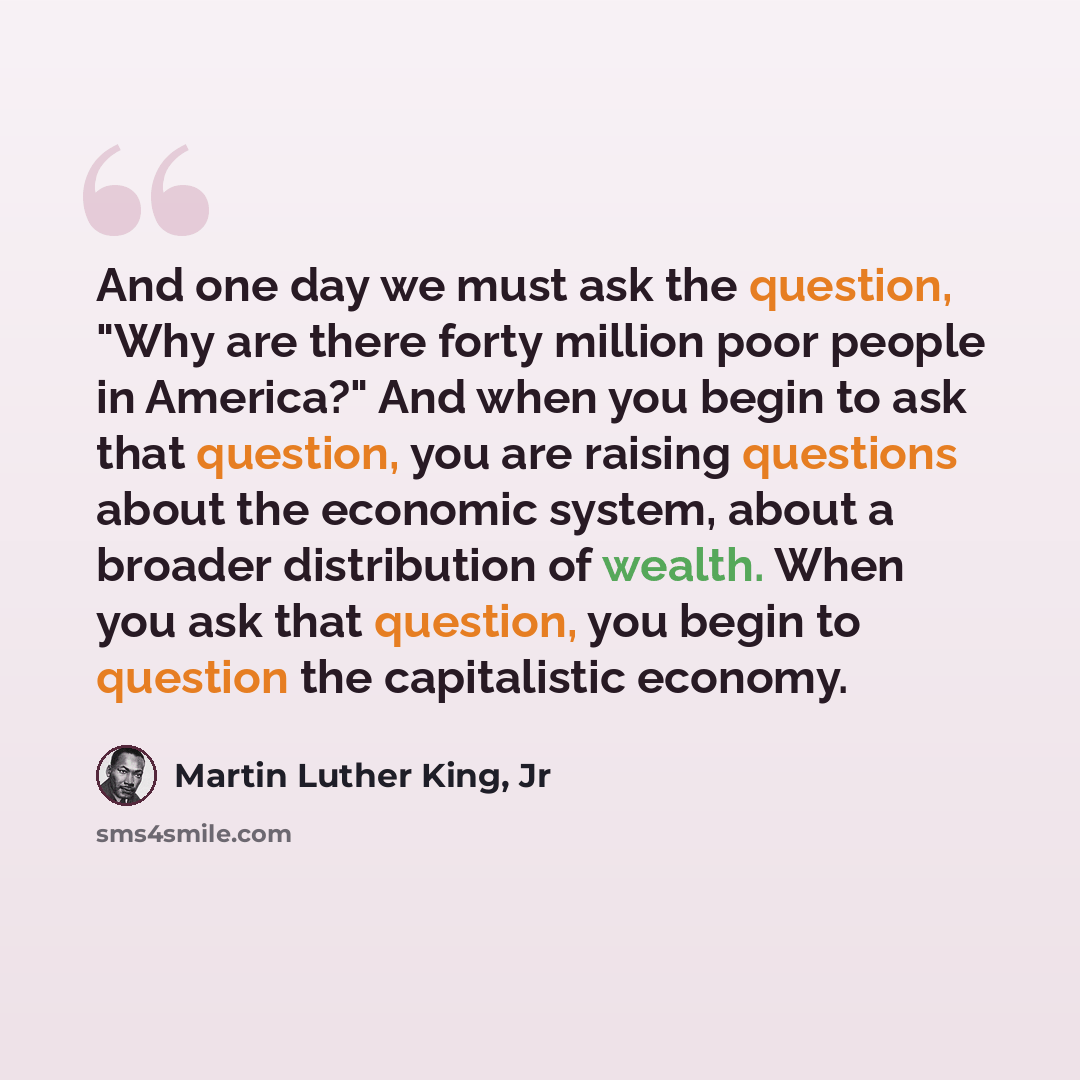 “And one day we must ask the question, "Why are there forty million poor people in America?" And when you begin to ask that question, you are raising questions about the economic system, about a broader distribution of wealth. When you ask that question, you begin to question the capitalistic…” quote by Martin Luther King, Jr