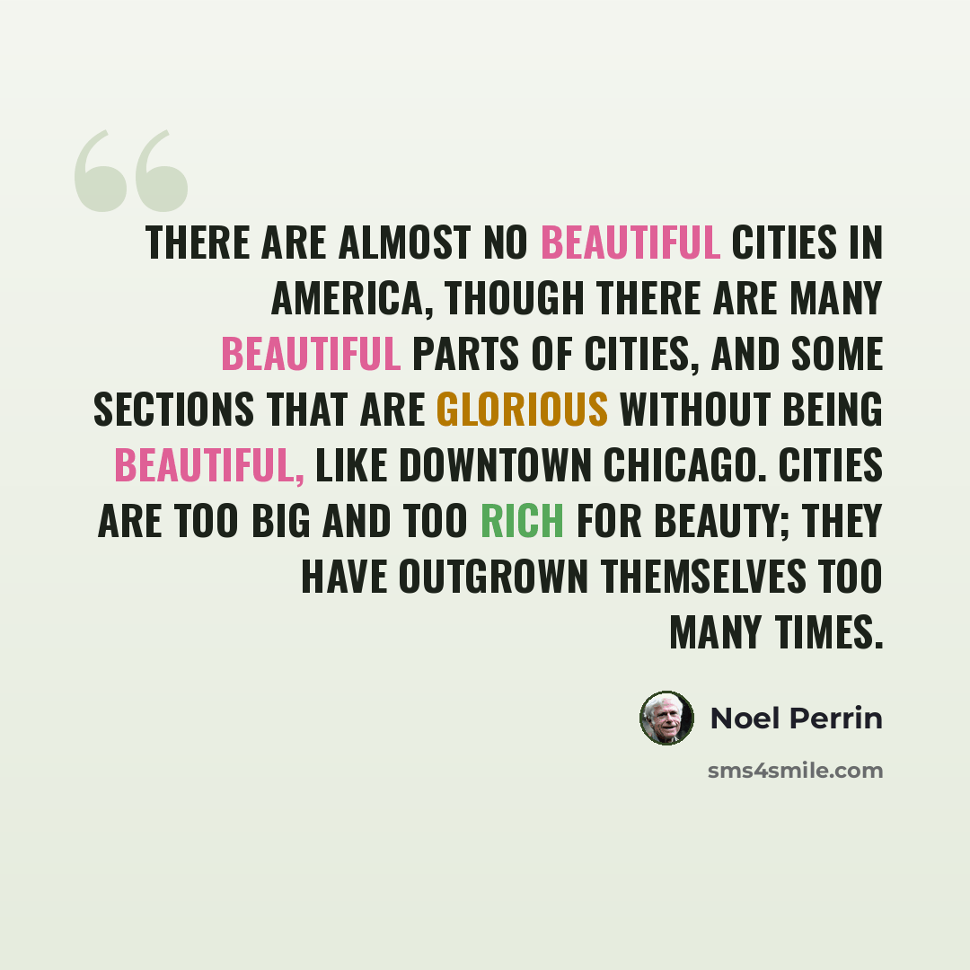 “There are almost no beautiful cities in America, though there are many beautiful parts of cities, and some sections that are glorious without being beautiful, like downtown Chicago. Cities are too big and too rich for beauty; they have outgrown themselves too many times.” quote by Noel Perrin
