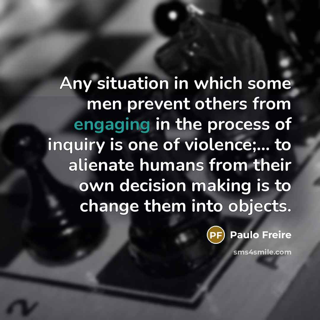 “Any situation in which some men prevent others from engaging in the process of inquiry is one of violence;… to alienate humans from their own decision making is to change them into objects.” quote by Paulo Freire