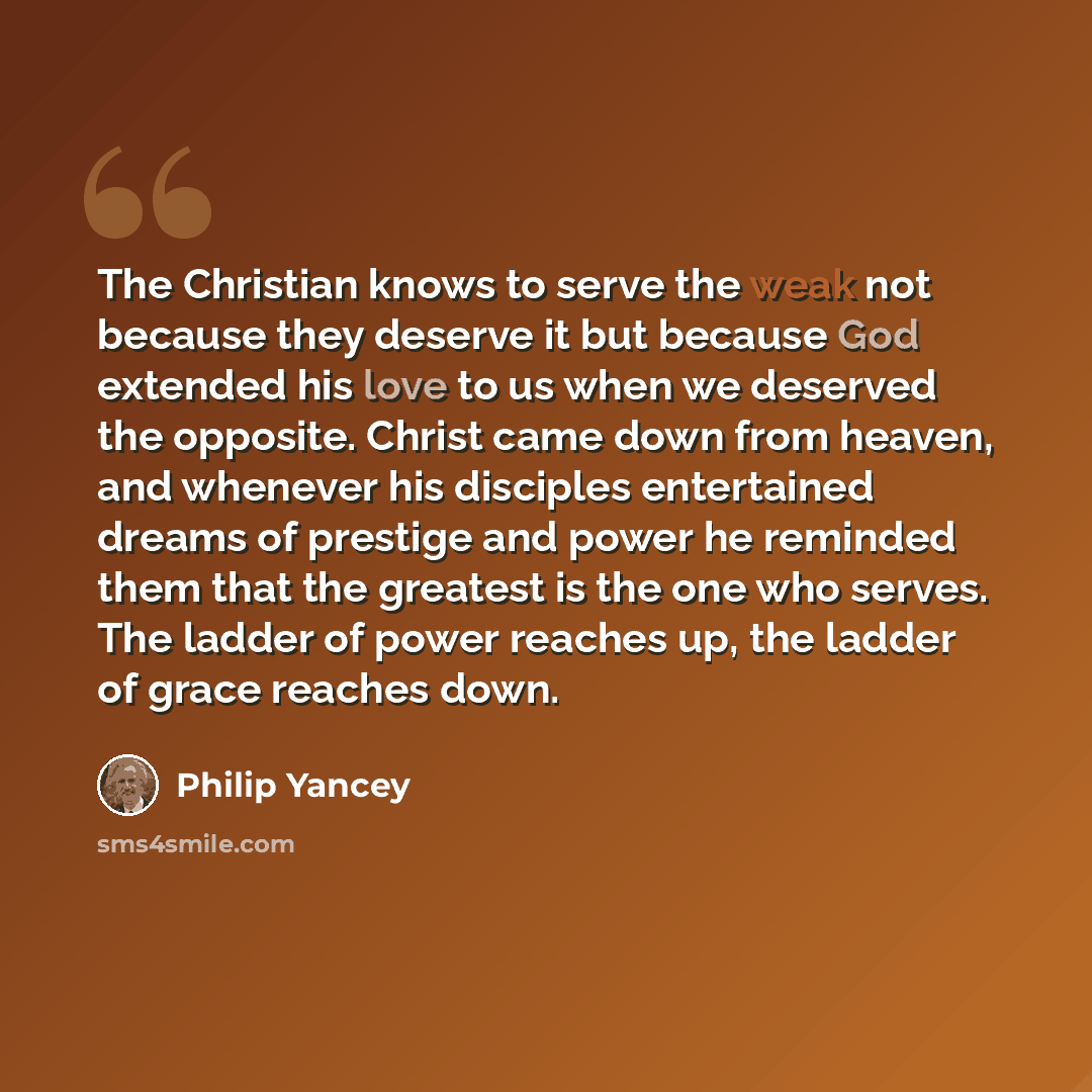 “The Christian knows to serve the weak not because they deserve it but because God extended his love to us when we deserved the opposite. Christ came down from heaven, and whenever his disciples entertained dreams of prestige and power he reminded them that the greatest is the one who serves. The…” quote by Philip Yancey