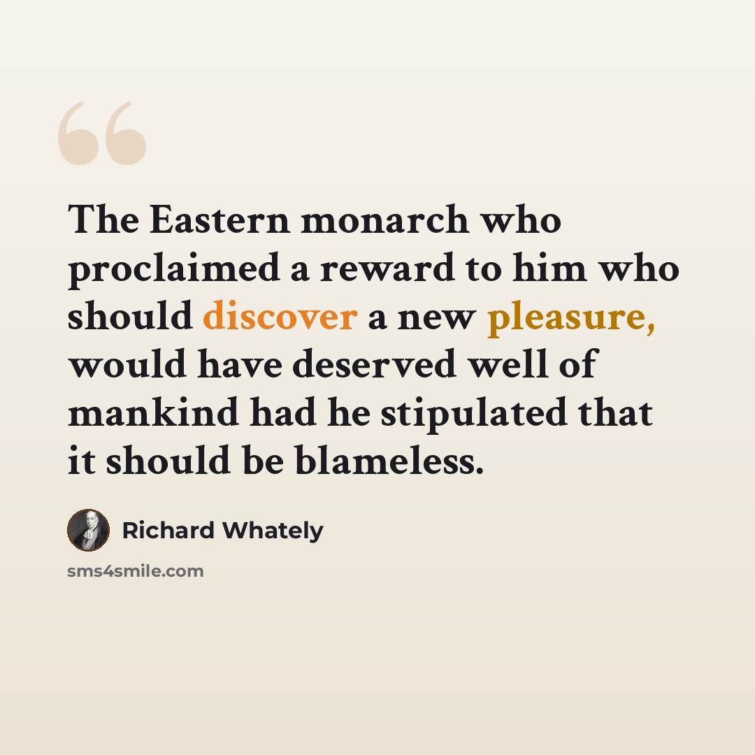 “The Eastern monarch who proclaimed a reward to him who should discover a new pleasure, would have deserved well of mankind had he stipulated that it should be blameless.” quote by Richard Whately