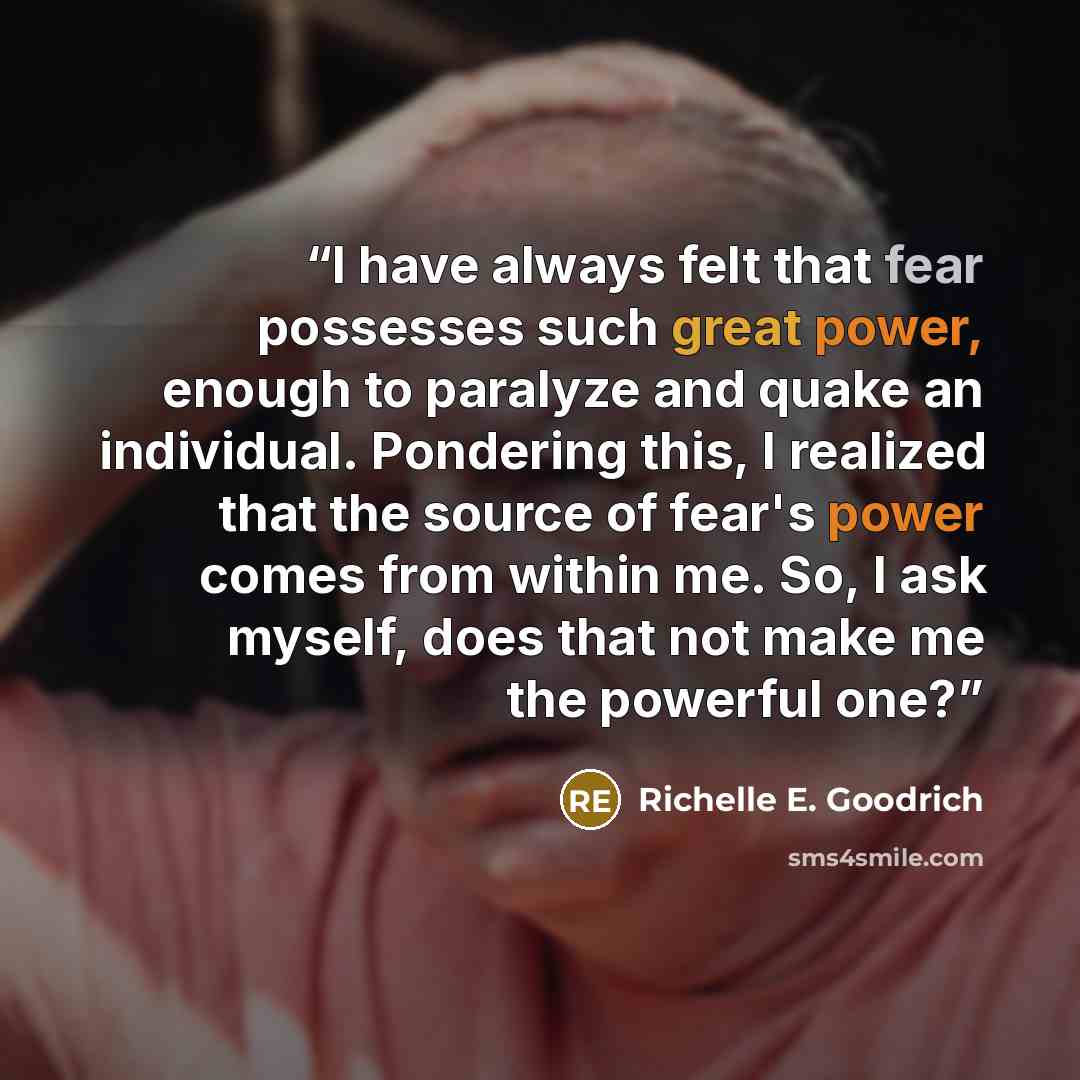 “I have always felt that fear possesses such great power, enough to paralyze and quake an individual. Pondering this, I realized that the source of fear's power comes from within me. So, I ask myself, does that not make me the powerful one?” quote by Richelle E. Goodrich