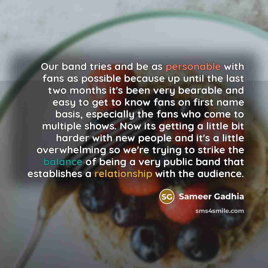 “Our band tries and be as personable with fans as possible because up until the last two months it's been very bearable and easy to get to know fans on first name basis, especially the fans who come to multiple shows. Now its getting a little bit harder with new people and it's a little…” quote by Sameer Gadhia