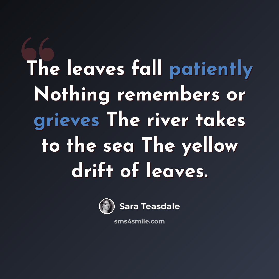 “The leaves fall patiently Nothing remembers or grieves The river takes to the sea The yellow drift of leaves.” quote by Sara Teasdale