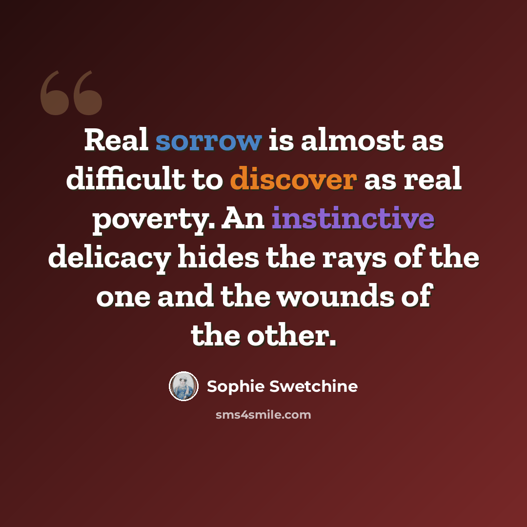 “Real sorrow is almost as difficult to discover as real poverty. An instinctive delicacy hides the rays of the one and the wounds of the other.” quote by Sophie Swetchine