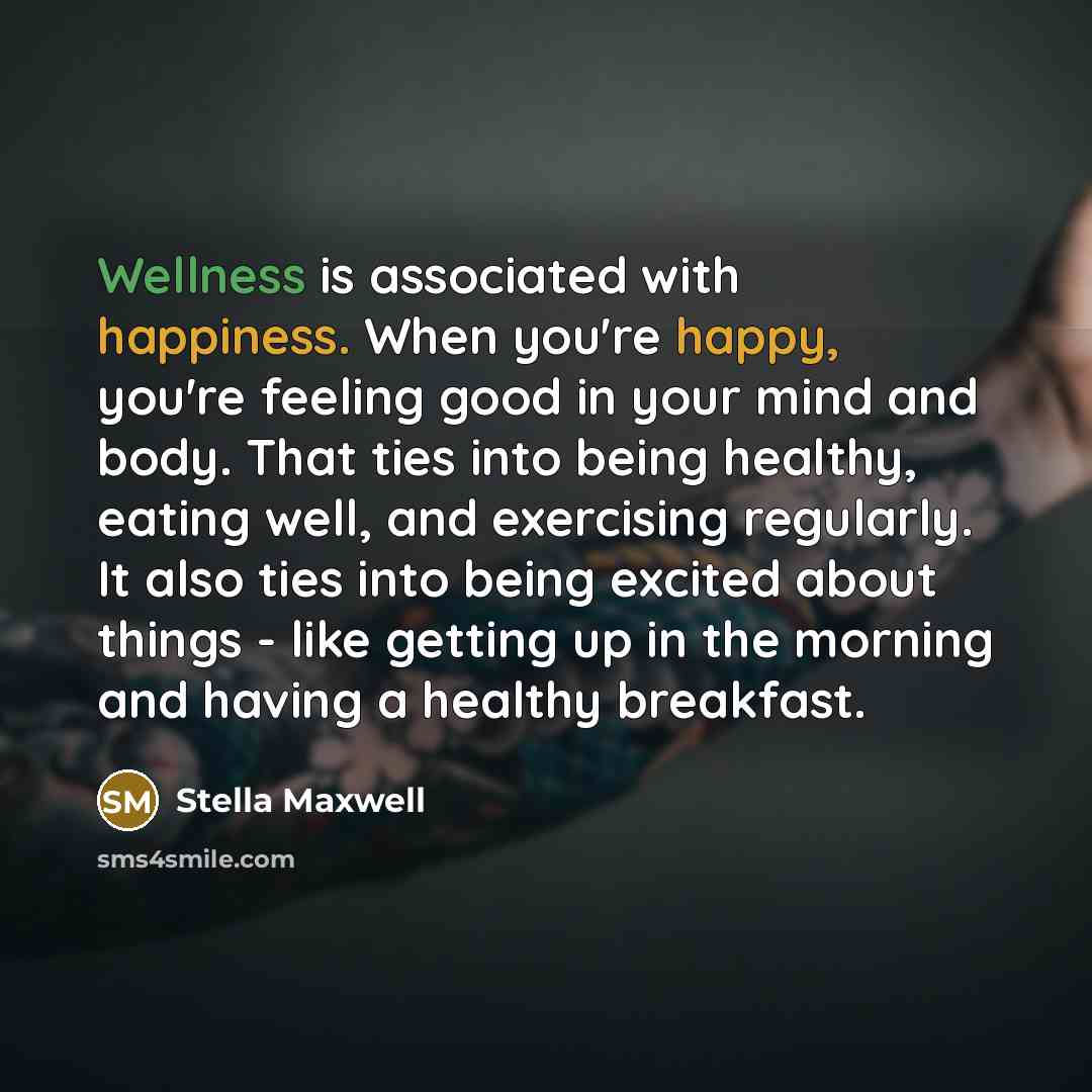 “Wellness is associated with happiness. When you're happy, you're feeling good in your mind and body. That ties into being healthy, eating well, and exercising regularly. It also ties into being excited about things - like getting up in the morning and having a healthy breakfast.” quote by Stella Maxwell