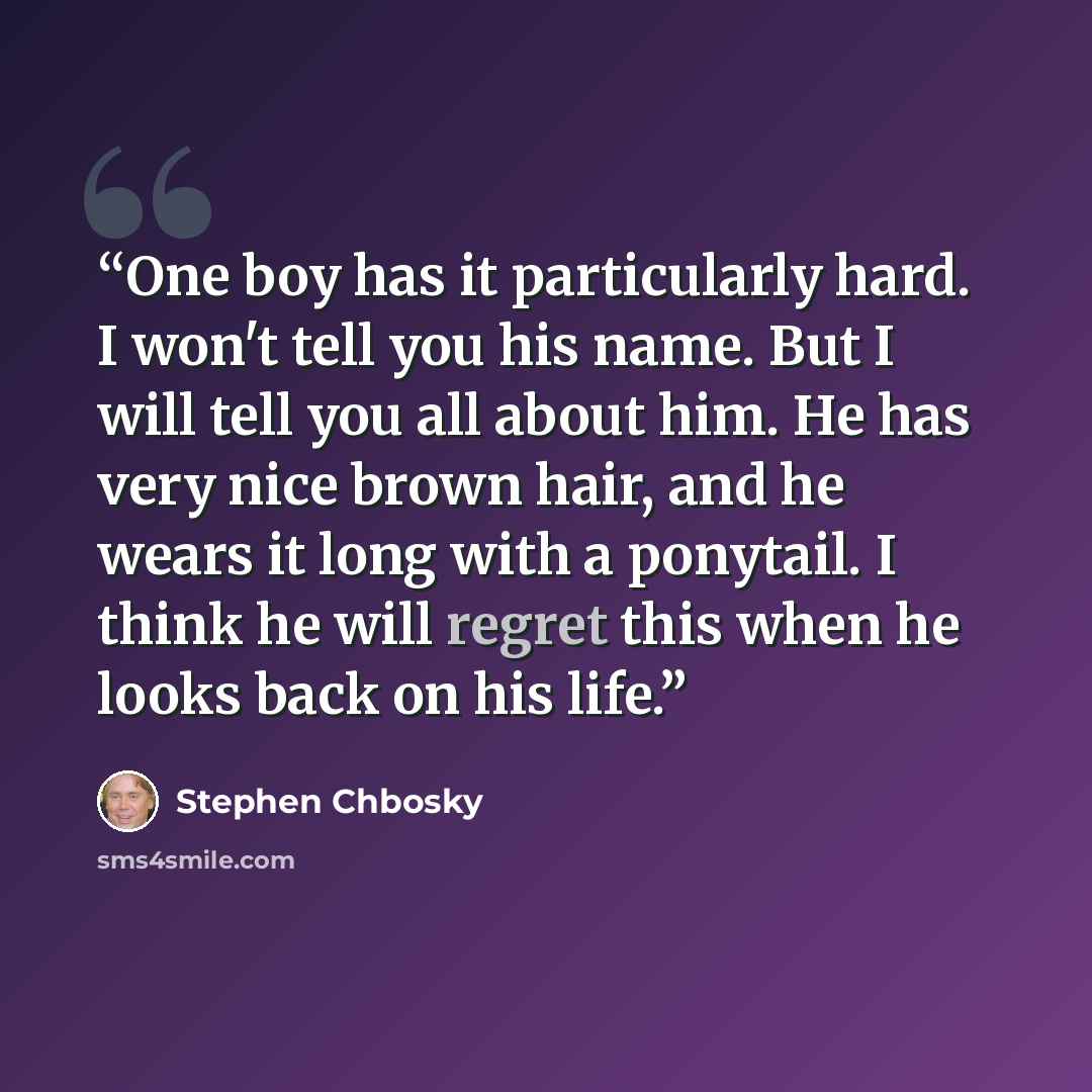 “One boy has it particularly hard. I won't tell you his name. But I will tell you all about him. He has very nice brown hair, and he wears it long with a ponytail. I think he will regret this when he looks back on his life.” quote by Stephen Chbosky