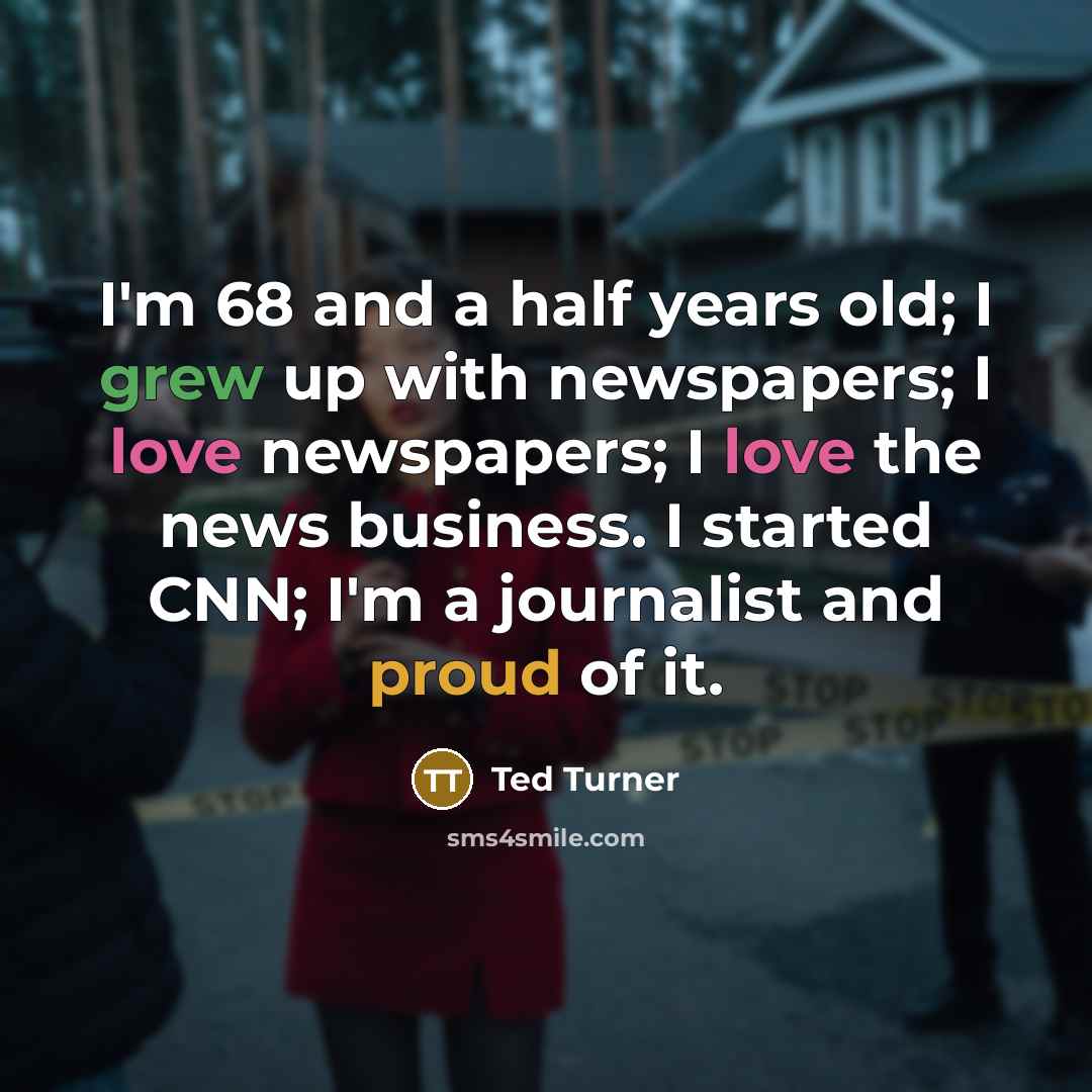 “I'm 68 and a half years old; I grew up with newspapers; I love newspapers; I love the news business. I started CNN; I'm a journalist and proud of it.” quote by Ted Turner
