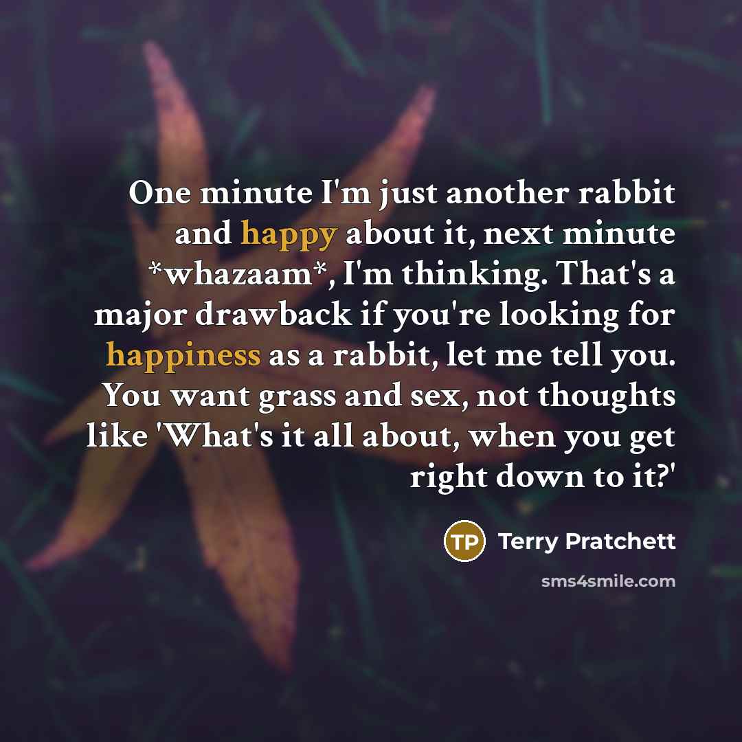 “One minute I'm just another rabbit and happy about it, next minute *whazaam*, I'm thinking. That's a major drawback if you're looking for happiness as a rabbit, let me tell you. You want grass and sex, not thoughts like 'What's it all about, when you get right down to it?'” quote by Terry Pratchett