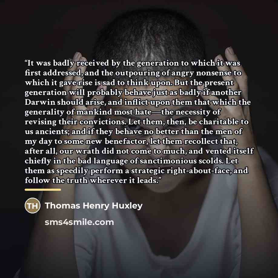 “It was badly received by the generation to which it was first addressed, and the outpouring of angry nonsense to which it gave rise is sad to think upon. But the present generation will probably behave just as badly if another Darwin should arise, and inflict upon them that which the generality of…” quote by Thomas Henry Huxley