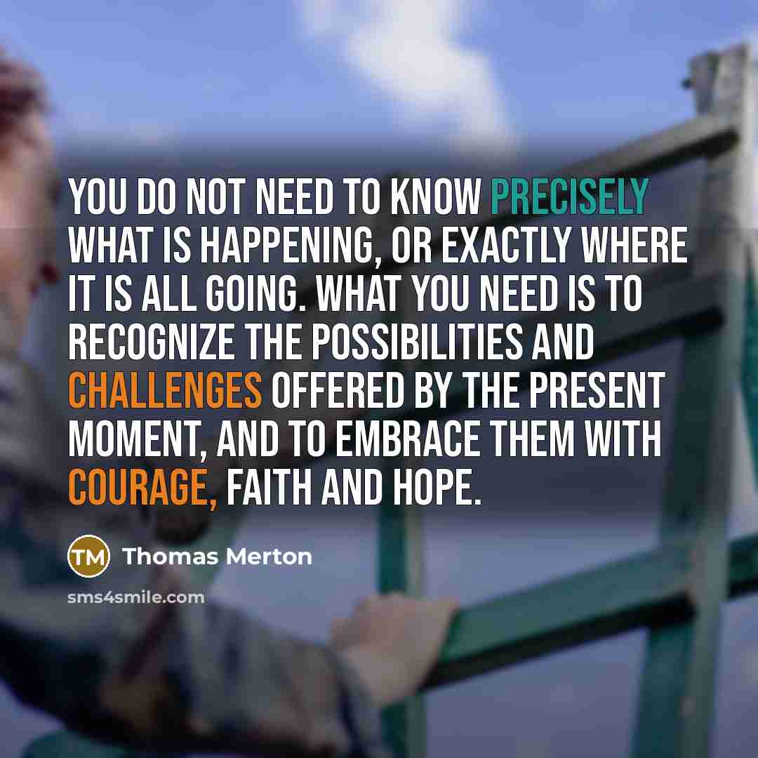 “You do not need to know precisely what is happening, or exactly where it is all going. What you need is to recognize the possibilities and challenges offered by the present moment, and to embrace them with courage, faith and hope.” quote by Thomas Merton