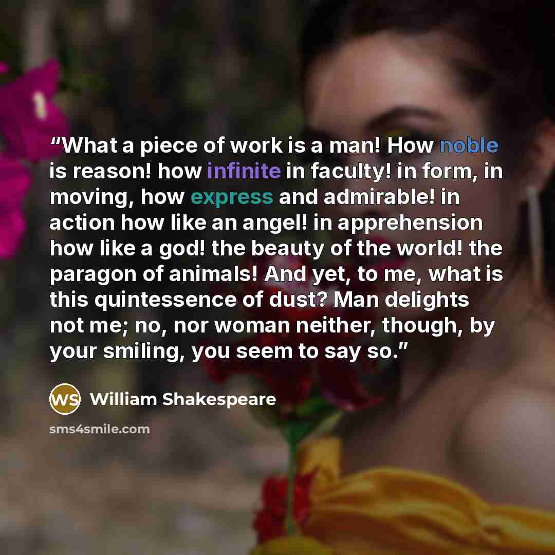 “What a piece of work is a man! How noble is reason! how infinite in faculty! in form, in moving, how express and admirable! in action how like an angel! in apprehension how like a god! the beauty of the world! the paragon of animals! And yet, to me, what is this quintessence of dust? Man delights…” quote by William Shakespeare