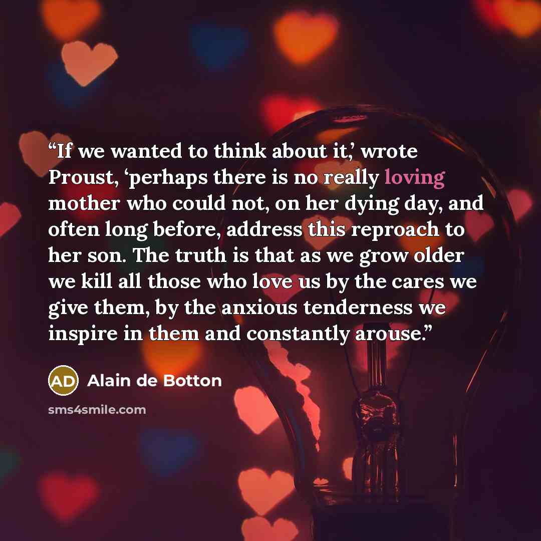 “If we wanted to think about it,’ wrote Proust, ‘perhaps there is no really loving mother who could not, on her dying day, and often long before, address this reproach to her son. The truth is that as we grow older we kill all those who love us by the cares we give them, by the anxious tenderness…” quote by Alain de Botton