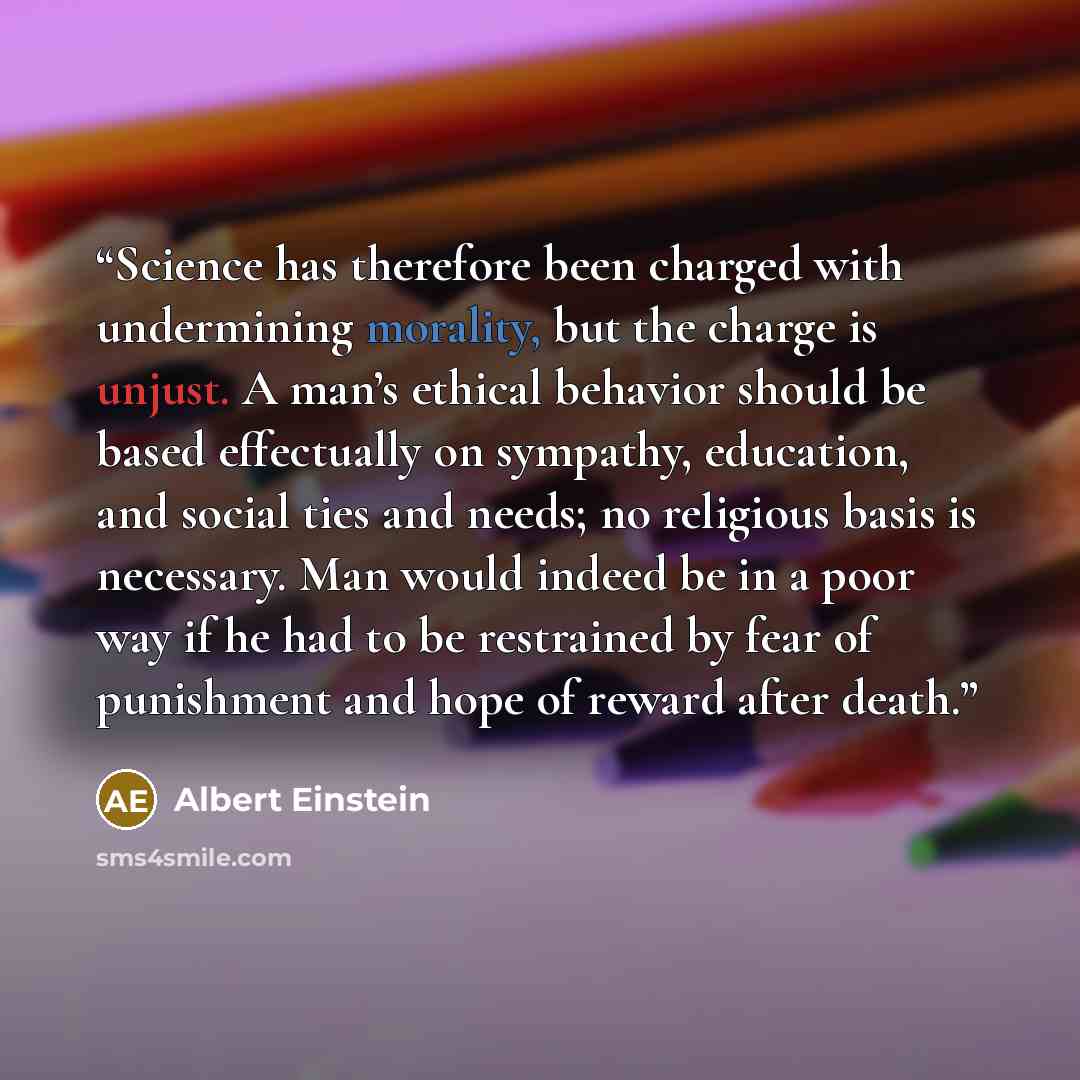 “Science has therefore been charged with undermining morality, but the charge is unjust. A man’s ethical behavior should be based effectually on sympathy, education, and social ties and needs; no religious basis is necessary. Man would indeed be in a poor way if he had to be restrained by fear of…” quote by Albert Einstein