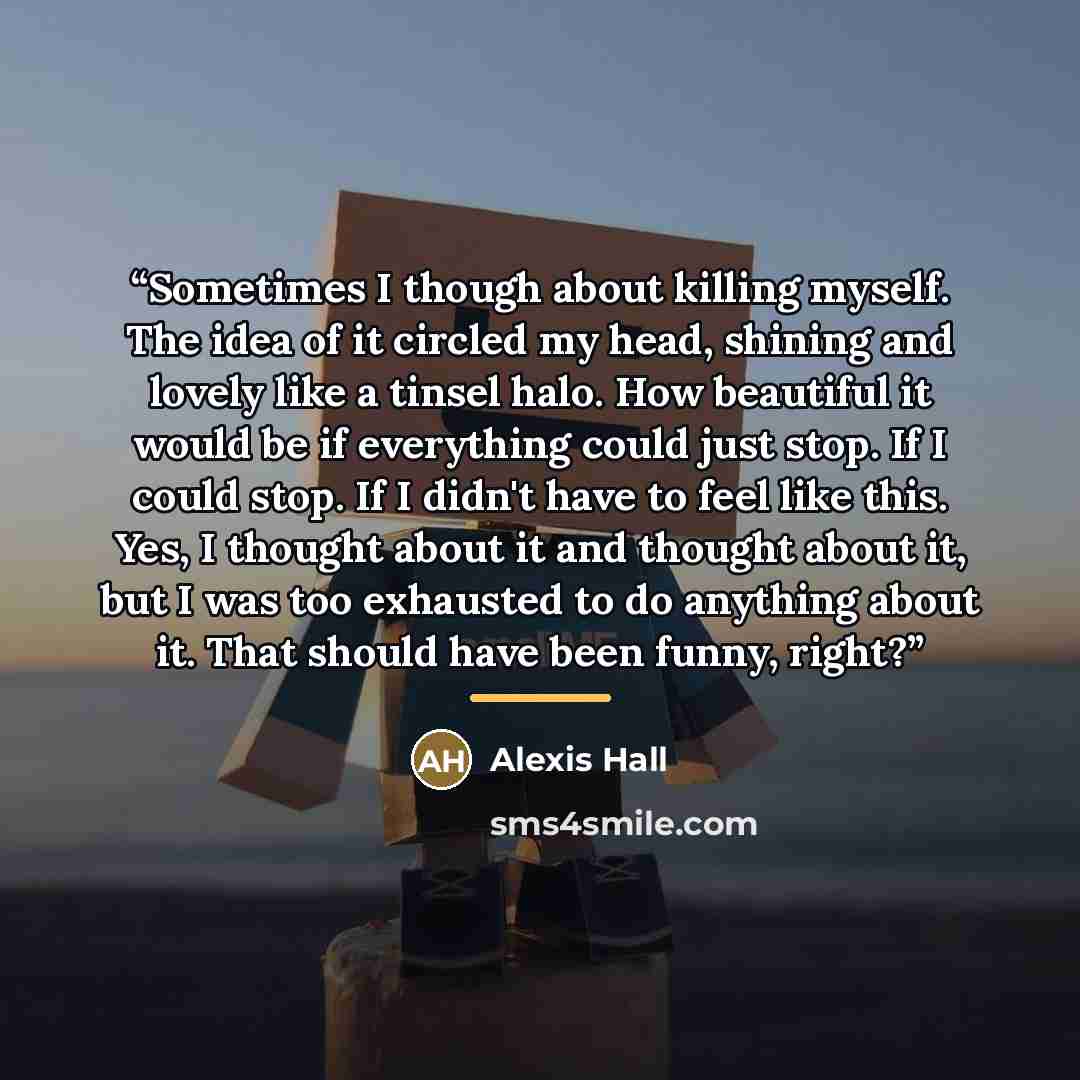 “Sometimes I though about killing myself. The idea of it circled my head, shining and lovely like a tinsel halo. How beautiful it would be if everything could just stop. If I could stop. If I didn't have to feel like this. Yes, I thought about it and thought about it, but I was too exhausted to do…” quote by Alexis Hall