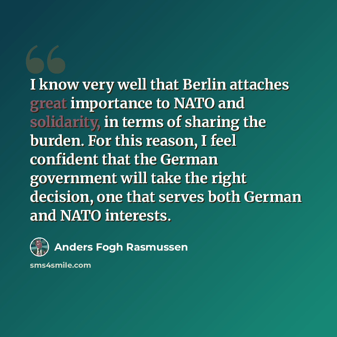 “I know very well that Berlin attaches great importance to NATO and solidarity, in terms of sharing the burden. For this reason, I feel confident that the German government will take the right decision, one that serves both German and NATO interests.” quote by Anders Fogh Rasmussen