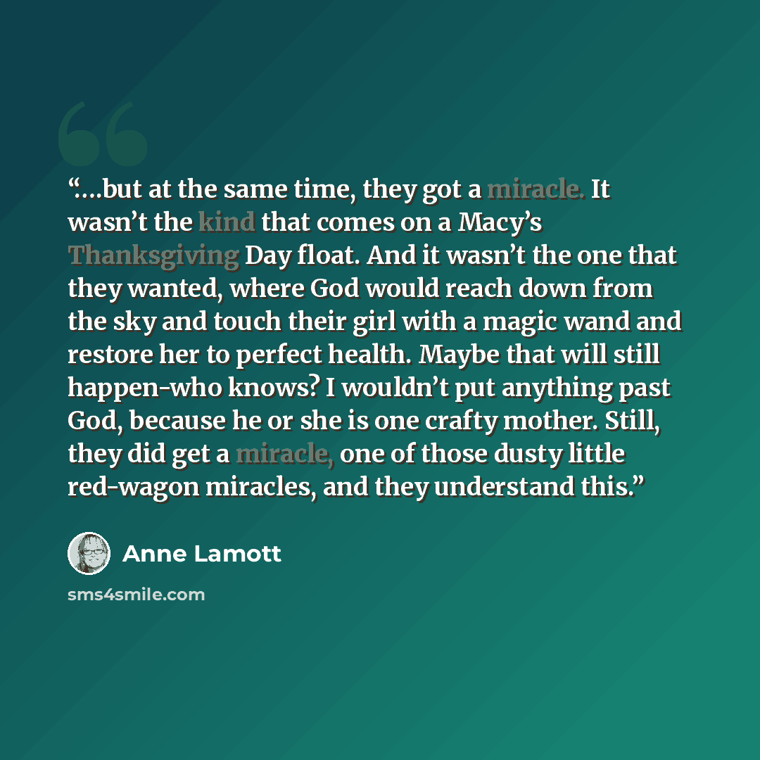 “….but at the same time, they got a miracle. It wasn’t the kind that comes on a Macy’s Thanksgiving Day float. And it wasn’t the one that they wanted, where God would reach down from the sky and touch their girl with a magic wand and restore her to perfect health. Maybe that will still happen-who…” quote by Anne Lamott