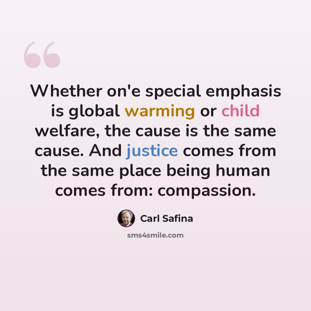 “Whether on'e special emphasis is global warming or child welfare, the cause is the same cause. And justice comes from the same place being human comes from: compassion.” quote by Carl Safina
