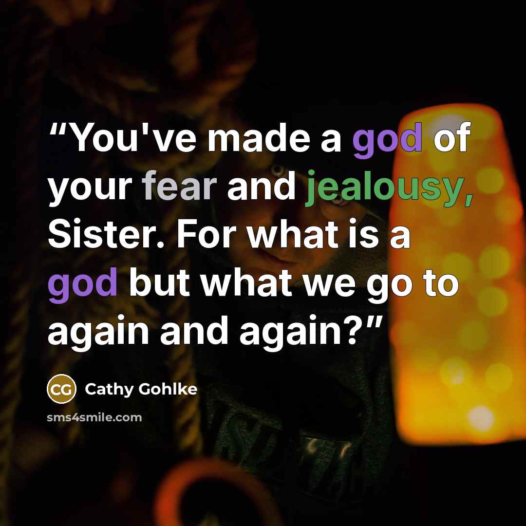 “You've made a god of your fear and jealousy, Sister. For what is a god but what we go to again and again?” quote by Cathy Gohlke