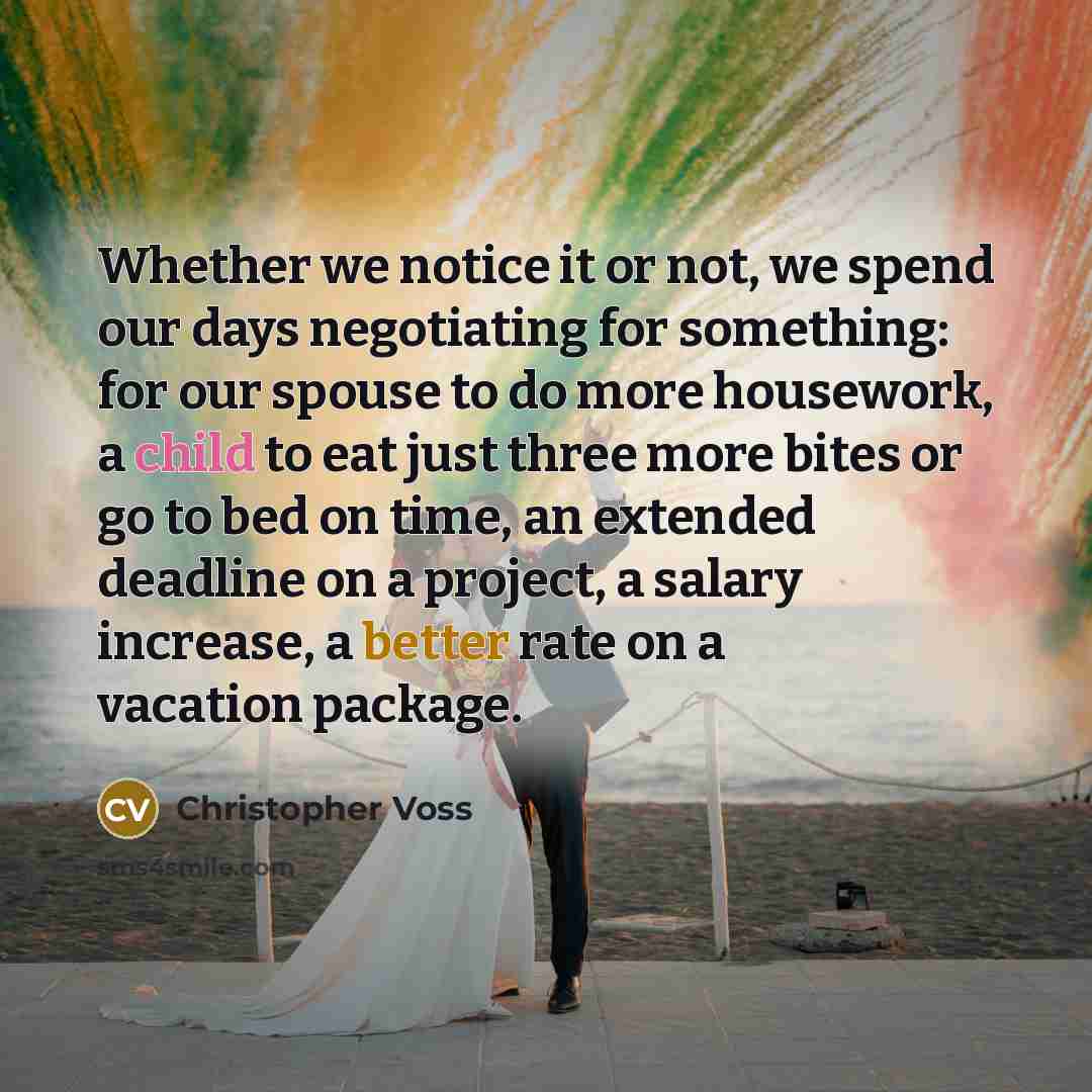 “Whether we notice it or not, we spend our days negotiating for something: for our spouse to do more housework, a child to eat just three more bites or go to bed on time, an extended deadline on a project, a salary increase, a better rate on a vacation package.” quote by Christopher Voss