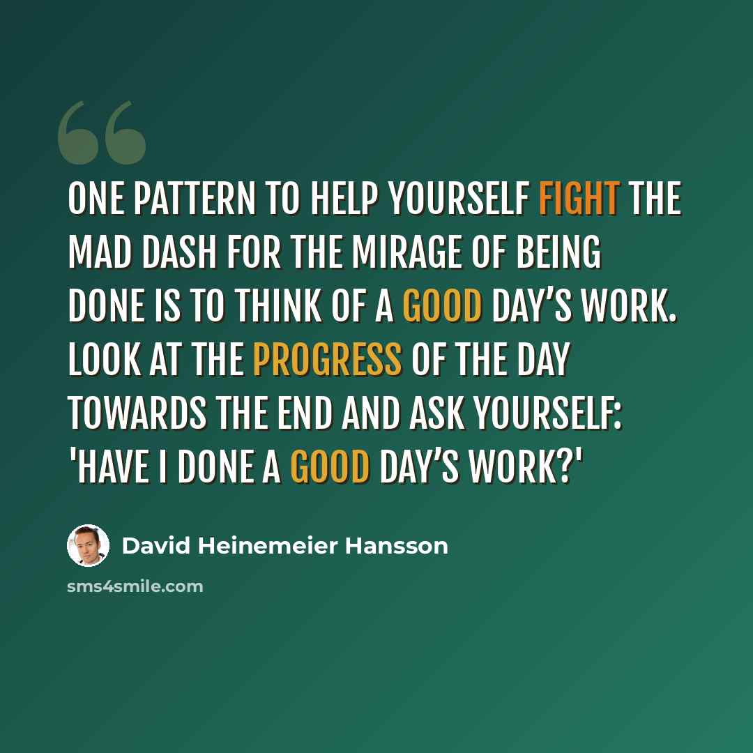 “One pattern to help yourself fight the mad dash for the mirage of being done is to think of a good day’s work. Look at the progress of the day towards the end and ask yourself: 'Have I done a good day’s work?'” quote by David Heinemeier Hansson