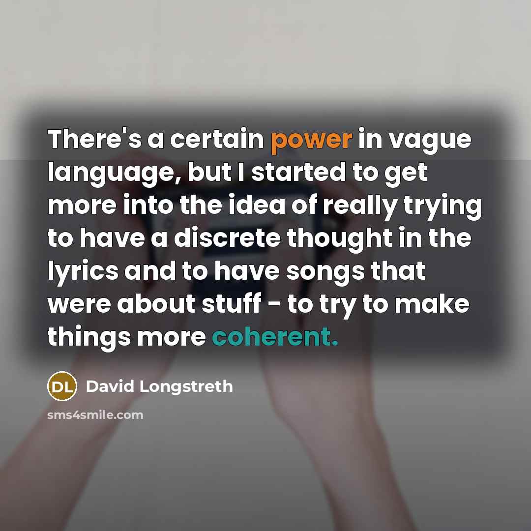 “There's a certain power in vague language, but I started to get more into the idea of really trying to have a discrete thought in the lyrics and to have songs that were about stuff - to try to make things more coherent.” quote by David Longstreth