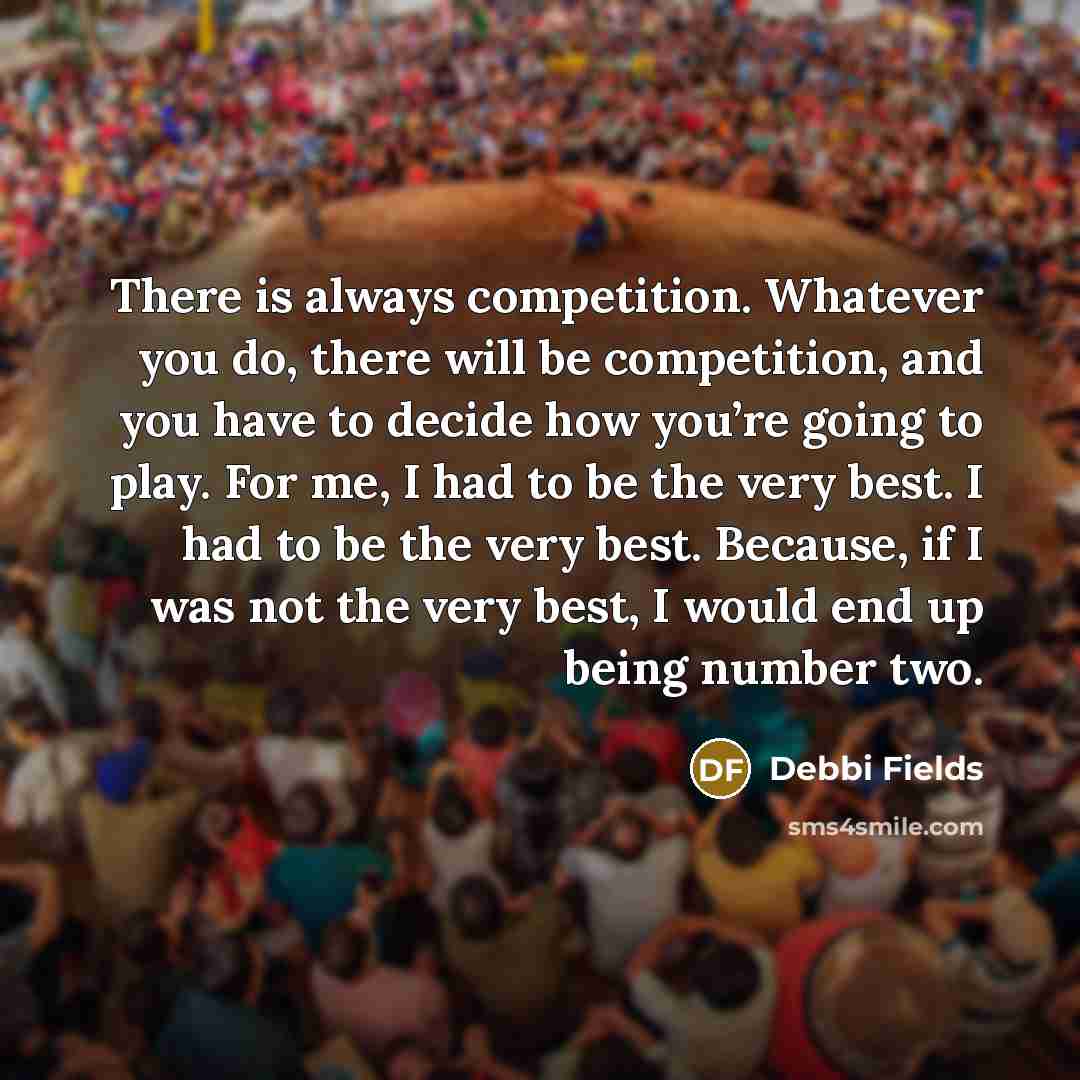 “There is always competition. Whatever you do, there will be competition, and you have to decide how you’re going to play. For me, I had to be the very best. I had to be the very best. Because, if I was not the very best, I would end up being number two.” quote by Debbi Fields