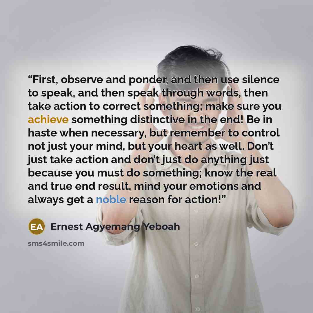 “First, observe and ponder, and then use silence to speak, and then speak through words, then take action to correct something; make sure you achieve something distinctive in the end! Be in haste when necessary, but remember to control not just your mind, but your heart as well. Don’t just take…” quote by Ernest Agyemang Yeboah