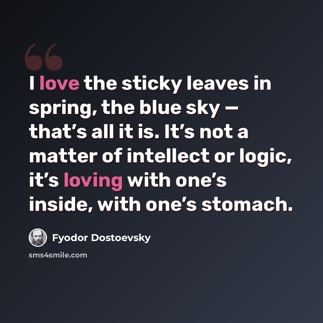 “I love the sticky leaves in spring, the blue sky — that’s all it is. It’s not a matter of intellect or logic, it’s loving with one’s inside, with one’s stomach.” quote by Fyodor Dostoevsky