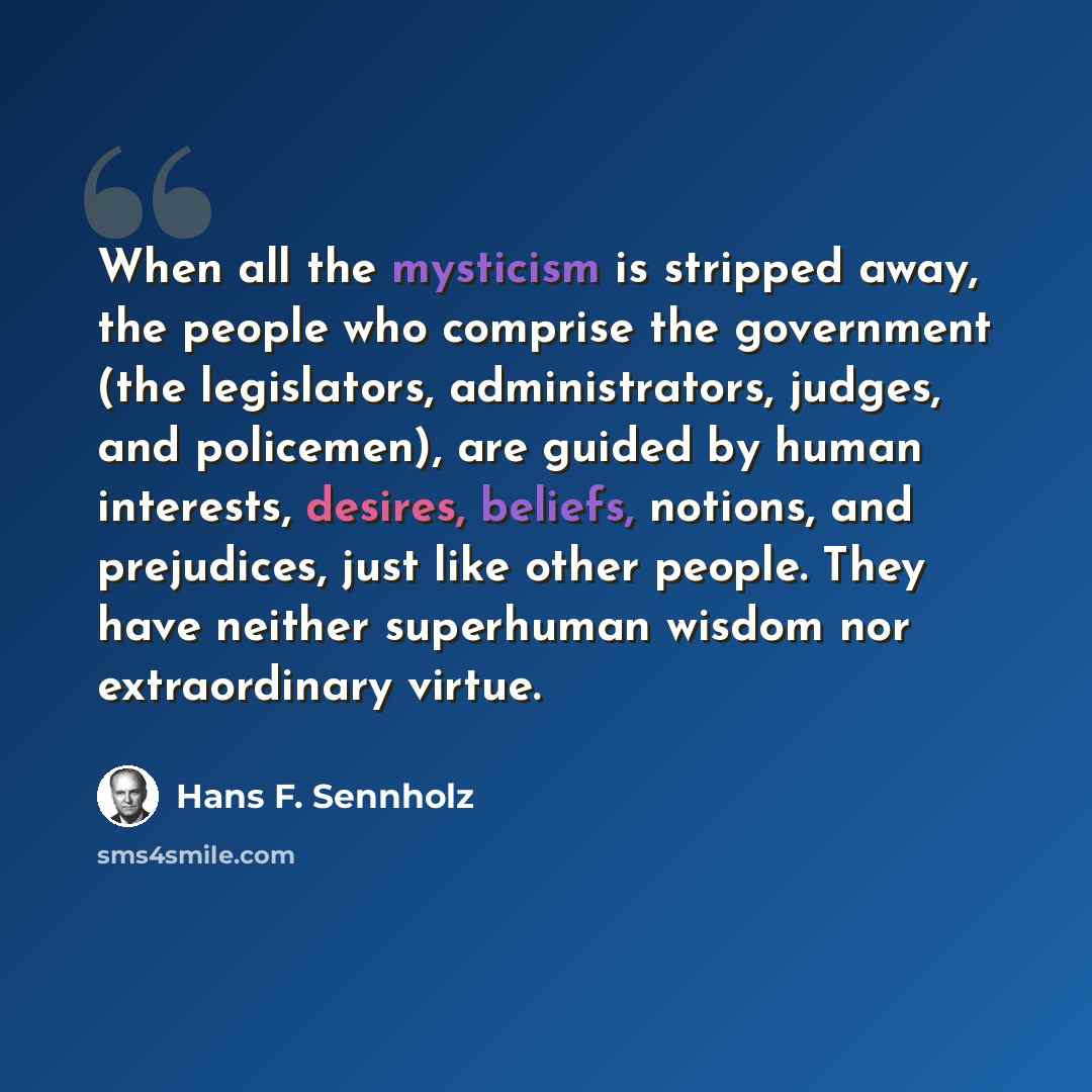 “When all the mysticism is stripped away, the people who comprise the government (the legislators, administrators, judges, and policemen), are guided by human interests, desires, beliefs, notions, and prejudices, just like other people. They have neither superhuman wisdom nor extraordinary virtue.” quote by Hans F. Sennholz