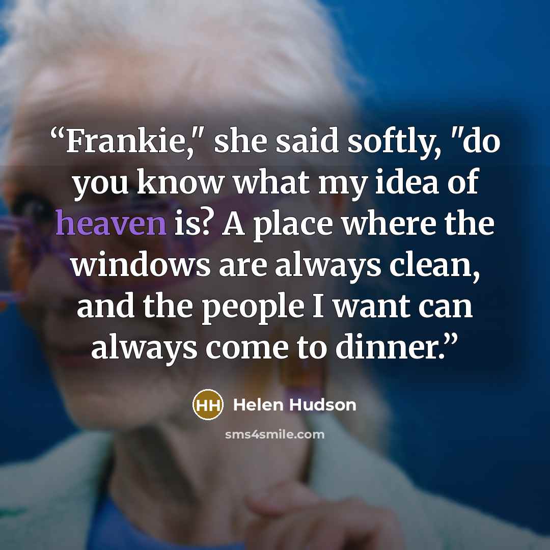 “Frankie," she said softly, "do you know what my idea of heaven is? A place where the windows are always clean, and the people I want can always come to dinner.” quote by Helen Hudson